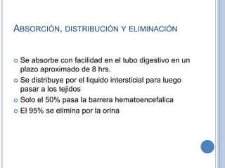 ABSORCIÓN, DISTRIBUCIÓN Y ELIMINACIÓN
 Se absorbe con facilidad en el tubo digestivo en un
plazo aproximado de 8 hrs.
 Se distribuye por el liquido intersticial para luego
pasar a los tejidos
 Solo el 50% pasa la barrera hematoencefalica
 El 95% se elimina por la orina
 
