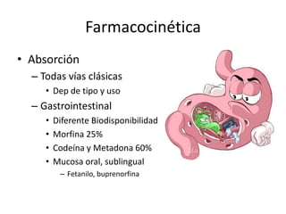 Farmacocinética
• Absorción
  – Todas vías clásicas
     • Dep de tipo y uso
  – Gastrointestinal
     •   Diferente Biodisponibilidad
     •   Morfina 25%
     •   Codeína y Metadona 60%
     •   Mucosa oral, sublingual
          – Fetanilo, buprenorfina
 