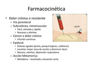 Farmacocinética
• Dolor crónico o resistente
   – Vía parenteral
   – Subcutánea, intramuscular
      • Fácil, cómodo y rápido
      • Nauseas y vómitos
   – Cáncer o dolor crónico
      • Infusión continua
   – Epidural
      • Dolores agudos (parto, posquirúrgicos, catéteres)
      • Localizar mejor zona de acción y disminuir dosis
      • Nausea, vómitos, depresión respiratoria
   – Acción Metamerica
      • Metadona – localizada y duración corta
 