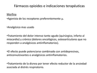Fármacos opioides e indicaciones terapéuticas

Morfina
•Agonista de los receptores preferentemente µ.

•Analgésico mas usado

•Tratamiento del dolor intenso tanto agudo (quirúrgico, infarto al
miocardio) y crónico (dolores oncológicos, osteoarticulares que no
responden a analgésicos antiinflamatorios).

•El efecto puede potenciarse combinado con antidepresivos,
anticonvulsivantes o analgésicos antiinflamatorios.

•Tratamiento de la disnea por tener efecto reductor de la ansiedad
asociada al distrés respiratorio.
 