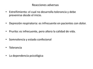 Reacciones adversas

• Estreñimiento: el cual no desarrolla tolerancia y debe
  prevenirse desde el inicio.

• Depresión respiratoria: es infrecuente en pacientes con dolor.

• Prurito: es infrecuente, pero altera la calidad de vida.

• Somnolencia y estado confesional

• Tolerancia

• La dependencia psicológica
 