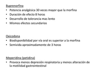 Buprenorfina
• Potencia analgésica 30 veces mayor que la morfina
• Duración de efecto 8 horas
• Desarrollo de tolerancia mas lento
• Mismos efectos secundarios


Oxicodona
• Biodisponibilidad por vía oral es superior a la morfina
• Semivida aproximadamente de 3 horas


Meperidina (petidina)
• Provoca menos depresión respiratoria y menos alteración de
  la motilidad gastrointestinal
 