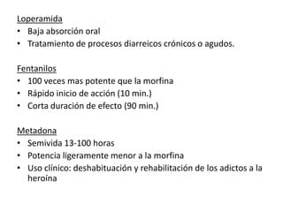 Loperamida
• Baja absorción oral
• Tratamiento de procesos diarreicos crónicos o agudos.

Fentanilos
• 100 veces mas potente que la morfina
• Rápido inicio de acción (10 min.)
• Corta duración de efecto (90 min.)

Metadona
• Semivida 13-100 horas
• Potencia ligeramente menor a la morfina
• Uso clínico: deshabituación y rehabilitación de los adictos a la
  heroína
 