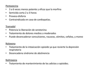 Pentazocina
• 3 a 6 veces menos potente y eficaz que la morfina
• Semivida corta 2 a 3 horas
• Provoca disforia
• Contraindicada en caso de cardiopatías.

Tramadol
• Potencia la liberación de serotonina
• Tratamiento de dolores medios a moderados
• Puede desencadenar convulsiones, nauseas, vómitos, cefalea, y mareo

Naloxona
• Tratamiento de la intoxicación opioide ya que revierte la depresión
   respiratoria
• Desencadena síndrome de abstinencia

Naltrexona
• Tratamiento de mantenimiento de los adictos a opioides.
 