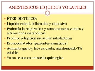 ANESTESICOS LIQUIDOS VOLATILES
 ÉTER DIETÍLICO:
 Liquido volatil, inflamable y explosivo
 Estimula la respiracion y causa nauseas vomito y
alteraciones metabolicas
 Produce relajacion muscular satisfactoria
 Broncodilatador (pacientes asmaticos)
 Aumenta gasto y frec carciada, manteniendo TA
estable
 Ya no se usa en anestesia quirurgica
 