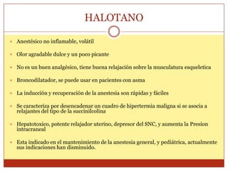 HALOTANO
 Anestésico no inflamable, volátil
 Olor agradable dulce y un poco picante
 No es un buen analgésico, tiene buena relajación sobre la musculatura esqueletica
 Broncodilatador, se puede usar en pacientes con asma
 La inducción y recuperación de la anestesia son rápidas y fáciles
 Se caracteriza por desencadenar un cuadro de hipertermia maligna si se asocia a
relajantes del tipo de la succinilcolina
 Hepatotoxico, potente relajador uterino, depresor del SNC, y aumenta la Presion
intracraneal
 Esta indicado en el mantenimiento de la anestesia general, y pediátrica, actualmente
sus indicaciones han disminuido.
 