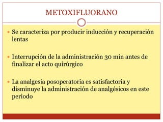 METOXIFLUORANO
 Se caracteriza por producir inducción y recuperación
lentas
 Interrupción de la administración 30 min antes de
finalizar el acto quirúrgico
 La analgesia posoperatoria es satisfactoria y
disminuye la administración de analgésicos en este
periodo
 