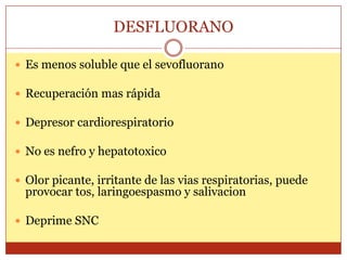 DESFLUORANO
 Es menos soluble que el sevofluorano
 Recuperación mas rápida
 Depresor cardiorespiratorio
 No es nefro y hepatotoxico
 Olor picante, irritante de las vias respiratorias, puede
provocar tos, laringoespasmo y salivacion
 Deprime SNC
 