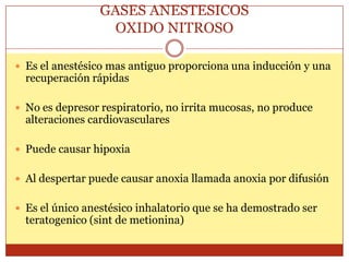 GASES ANESTESICOS
OXIDO NITROSO
 Es el anestésico mas antiguo proporciona una inducción y una
recuperación rápidas
 No es depresor respiratorio, no irrita mucosas, no produce
alteraciones cardiovasculares
 Puede causar hipoxia
 Al despertar puede causar anoxia llamada anoxia por difusión
 Es el único anestésico inhalatorio que se ha demostrado ser
teratogenico (sint de metionina)
 