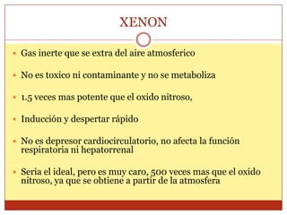 XENON
 Gas inerte que se extra del aire atmosferico
 No es toxico ni contaminante y no se metaboliza
 1.5 veces mas potente que el oxido nitroso,
 Inducción y despertar rápido
 No es depresor cardiocirculatorio, no afecta la función
respiratoria ni hepatorrenal
 Seria el ideal, pero es muy caro, 500 veces mas que el oxido
nitroso, ya que se obtiene a partir de la atmosfera
 