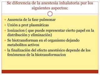 Se diferencia de la anestesia inhalatoria por los
siguientes aspectos:
 Ausencia de la fase pulmonar
 Unión a prot plasmáticas
 Ionizacion ( que puede representar cierto papel en la
distribución y eliminación)
 Se biotransforman en el organismo dejando
metabolitos activos
 la finalización del efecto anestésico depende de los
fenómenos de la biotransformacion
 