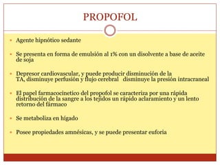 PROPOFOL
 Agente hipnótico sedante
 Se presenta en forma de emulsión al 1% con un disolvente a base de aceite
de soja
 Depresor cardiovascular, y puede producir disminución de la
TA, disminuye perfusión y flujo cerebral disminuye la presión intracraneal
 El papel farmacocinetico del propofol se caracteriza por una rápida
distribución de la sangre a los tejidos un rápido aclaramiento y un lento
retorno del fármaco
 Se metaboliza en hígado
 Posee propiedades amnésicas, y se puede presentar euforia
 