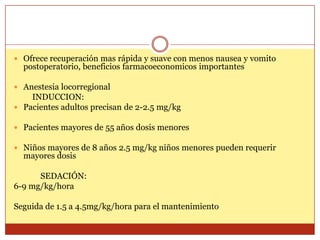  Ofrece recuperación mas rápida y suave con menos nausea y vomito
postoperatorio, beneficios farmacoeconomicos importantes
 Anestesia locorregional
INDUCCION:
 Pacientes adultos precisan de 2-2.5 mg/kg
 Pacientes mayores de 55 años dosis menores
 Niños mayores de 8 años 2.5 mg/kg niños menores pueden requerir
mayores dosis
SEDACIÓN:
6-9 mg/kg/hora
Seguida de 1.5 a 4.5mg/kg/hora para el mantenimiento
 