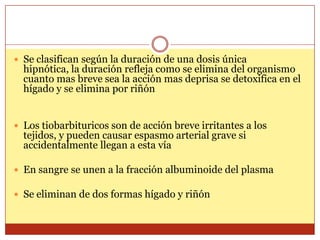  Se clasifican según la duración de una dosis única
hipnótica, la duración refleja como se elimina del organismo
cuanto mas breve sea la acción mas deprisa se detoxifica en el
hígado y se elimina por riñón
 Los tiobarbituricos son de acción breve irritantes a los
tejidos, y pueden causar espasmo arterial grave si
accidentalmente llegan a esta vía
 En sangre se unen a la fracción albuminoide del plasma
 Se eliminan de dos formas hígado y riñón
 