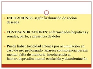  INDICACIONES: según la duración de acción
deseada
 CONTRAINDICACIONES: enfermedades hepáticas y
renales, parto, y presencia de dolor
 Puede haber toxicidad crónica por acumulación en
caso de uso prolongado ,aparece somnolencia pereza
mental, falta de memoria, incoherencia al
hablar, depresión mental confusión y desorientación
 
