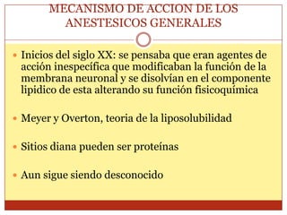 MECANISMO DE ACCION DE LOS
ANESTESICOS GENERALES
 Inicios del siglo XX: se pensaba que eran agentes de
acción inespecífica que modificaban la función de la
membrana neuronal y se disolvían en el componente
lipidico de esta alterando su función fisicoquímica
 Meyer y Overton, teoria de la liposolubilidad
 Sitios diana pueden ser proteínas
 Aun sigue siendo desconocido
 