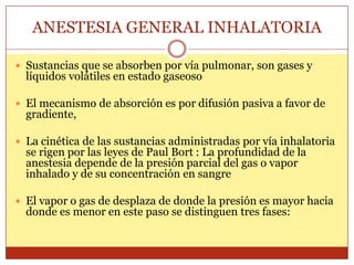 ANESTESIA GENERAL INHALATORIA
 Sustancias que se absorben por vía pulmonar, son gases y
líquidos volátiles en estado gaseoso
 El mecanismo de absorción es por difusión pasiva a favor de
gradiente,
 La cinética de las sustancias administradas por vía inhalatoria
se rigen por las leyes de Paul Bort : La profundidad de la
anestesia depende de la presión parcial del gas o vapor
inhalado y de su concentración en sangre
 El vapor o gas de desplaza de donde la presión es mayor hacia
donde es menor en este paso se distinguen tres fases:
 