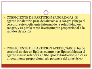 COEFICIENTE DE PARTICION SANGRE/GAS: El
agente inhalatorio pasa del alveolo a la sangre y luego al
cerebro, este coeficiente informa de la solubilidad en
sangre, y es por lo tanto inversamente proporcional a la
rapidez de acción
 COEFICIENTE DE PARTICION ACEITE/GAS: el tejido
cerebral es rico en lípidos, cuanto mas liposoluble sea el
agente mas se retendrá en SNC por lo tanto este índice es
directamente proporcional ala potencia del anestésico
 