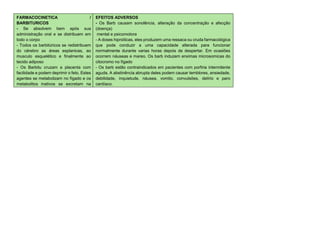 FARMACOCINETICA /
BARBITURICOS
- Se absolvem bem após sua
administração oral e se distribuem em
todo o corpo
- Todos os barbitúricos se redistribuem
do cérebro as áreas esplanicas, ao
musculo esquelético e finalmente ao
tecido adiposo
- Os Barbitu cruzam a placenta com
facilidade e podem deprimir o feto. Estes
agentes se metabolizam no fígado e os
metabolitos inativos se excretam na
urina
EFEITOS ADVERSOS
- Os Barb causam sonolência, alteração da concentração e afecção
(doença)
mental e psicomotora
- A doses hipnóticas, eles produzem uma ressaca ou cruda farmacológica
que pode conduzir a uma capacidade alterada para funcionar
normalmente durante varias horas depois de despertar. Em ocasiões
ocorrem náuseas e mareo. Os barb induzem enximas microsomicas do
citocromo no fígado
- Os barb estão contraindicados em pacientes com porfiria intermitente
aguda. A abstinência abrupta deles podem causar temblores, ansiedade,
debilidade, inquietude, náusea, vomito, convulsões, delírio e paro
cardíaco.
 