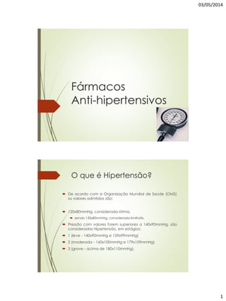 03/05/2014
1
Fármacos
Anti-hipertensivos
O que é Hipertensão?
 De acordo com a Organização Mundial de Saúde (OMS)
os valores admtidos são:
 120x80mmHg, considerada ótima,
 sendo 130x85mmHg, considerada limítrofe.
 Pressão com valores forem superiores a 140x90mmHg, são
consideradas Hipertensão, em estágios:
 1 (leve - 140x90mmHg e 159x99mmHg)
 2 (moderada - 160x100mmHg e 179x109mmHg)
 3 (grave - acima de 180x110mmHg).
 