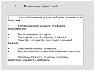 B) De acuerdo con el grupo químico
• Hidroximetilquinoleínas: quinina, mefloquina (alcaloides de la
chinchona).
• 4-aminoquinoleinas: cloroquina, amodiaquina,
hidroxicloroquina.
• 8-aminoquinoleinas: primaquina.
• Diaminopirimidinas: pirimetamina, trimetoprim.
• Diguanidas: cloroguanida, clorproguanil, cicloguanil,
proguanil.
• Hidroximetilfenantrenos: halofantrina.
• Sesquiterpenolactonas: artemisina y derivados (artesunato).
• Antibióticos: tetraciclina, doxiciclina, minociclina,
clindamicina, sulfadoxina y sulfadiazina
 