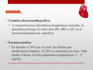 QUINIDINA…
• Cambios electrocardiograficos
• A concentraciones plasmáticas terapéuticas normales, la
quinidina prolonga los intervalos PR, QRS y QT, en el
electrocardiograma de superficie
• Farmacocinética
• Se absorbe el 70% por vía oral. Se elimina por
metabolismo hepático. El 20% se encuentra en orina. Vida
media: 6 horas; niveles plasmaticos terapeuticos: 2 – 5
mg/mL.
 