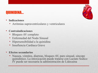 QUINIDINA…
• Indicaciones
• Arritmias supraventriculares y ventriculares
• Contraindicaciones
• Bloqueo AV completo
• Enfermedad del Nodo Sinusal
• Hipersensibilidad a la quinidina
• Insufiencia Cardiaca Grave
• Efectos secundarios
• Nausea, vómitos, diarreas, bloqueo AV, paro sinusal, sincope
quinidinico. La intoxicación puede tratarse con Lactato Sodico
IV puede ser necesaria la administración de Lidocaina
 