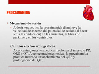 PROCAINAMIDA
• Mecanismo de acción
• A dosis terapéutica la procainamida disminuye la
velocidad de ascenso del potencial de acción (al hacer
lenta la conducción) en las aurículas, la fibras de
purkinje y en los ventrículos.
Cambios electrocardiograficos
• A concentraciones terapeuticas prolonga el intervalo PR,
QRS y QT. A concentraciones toxicas la procainamida
produce marcado ensanchamiento del QRS y
prolongación del QT;
 