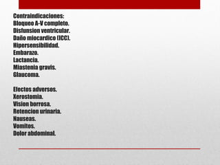 Contraindicaciones:
Bloqueo A-V completo.
Disfunsion ventricular.
Daño miocardico (ICC).
Hipersensibilidad.
Embarazo.
Lactancia.
Miastenia gravis.
Glaucoma.
Efectos adversos.
Xerostomia.
Vision borrosa.
Retencion urinaria.
Nauseas.
Vomitos.
Dolor abdominal.
 