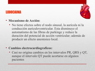 LIDOCAINA
• Mecanismo de Acción:
• No tiene efectos sobre el nodo sinusal, la aurícula ni la
conducción auriculoventricular. Esta disminuye el
automatismo de las fibras de purkinge y reduce la
duración del potencial de acción ventricular; además de
producir un efecto anestesico local.
• Cambios electrocardiograficos:
• Casi no origina cambios en los intervalos PR, QRS y QT,
aunque el intervalo QT puede acortarse en algunos
pacientes
 