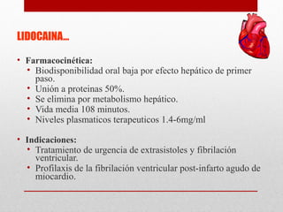 LIDOCAINA…
• Farmacocinética:
• Biodisponibilidad oral baja por efecto hepático de primer
paso.
• Unión a proteinas 50%.
• Se elimina por metabolismo hepático.
• Vida media 108 minutos.
• Niveles plasmaticos terapeuticos 1.4-6mg/ml
• Indicaciones:
• Tratamiento de urgencia de extrasistoles y fibrilación
ventricular.
• Profilaxis de la fibrilación ventricular post-infarto agudo de
miocardio.
 