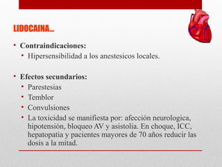 LIDOCAINA…
• Contraindicaciones:
• Hipersensibilidad a los anestesicos locales.
• Efectos secundarios:
• Parestesias
• Temblor
• Convulsiones
• La toxicidad se manifiesta por: afección neurologica,
hipotensión, bloqueo AV y asistolia. En choque, ICC,
hepatopatia y pacientes mayores de 70 años reducir las
dosis a la mitad.
 
