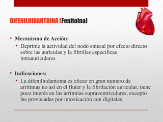 DIFENILHIDANTOINA (Fenitoina)
• Mecanismo de Acción:
• Deprime la actividad del nodo sinusal por efecto directo
sobre las aurículas y la fibrillas especificas
intraauriculares
• Indicaciones:
• La difenilhidantoina es eficaz en gran numero de
arritmias no así en el fluter y la fibrilación auricular, tiene
poco interés en las arritmias supraventriculares, excepto
las provocadas por intoxicación con digitales
 