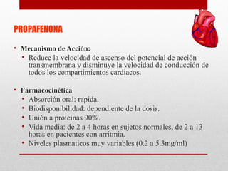 PROPAFENONA
• Mecanismo de Acción:
• Reduce la velocidad de ascenso del potencial de acción
transmembrana y disminuye la velocidad de conducción de
todos los compartimientos cardiacos.
• Farmacocinética
• Absorción oral: rapida.
• Biodisponibilidad: dependiente de la dosis.
• Unión a proteinas 90%.
• Vida media: de 2 a 4 horas en sujetos normales, de 2 a 13
horas en pacientes con arritmia.
• Niveles plasmaticos muy variables (0.2 a 5.3mg/ml)
 