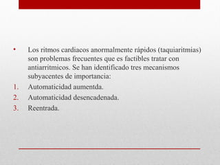 • Los ritmos cardiacos anormalmente rápidos (taquiaritmias)
son problemas frecuentes que es factibles tratar con
antiarritmicos. Se han identificado tres mecanismos
subyacentes de importancia:
1. Automaticidad aumentda.
2. Automaticidad desencadenada.
3. Reentrada.
 