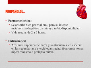 PROPANOLOL…
• Farmacocinética:
• Se absorbe bien por vial oral, pero su intenso
metabolismo hepático disminuye su biodisponibilidad.
• Vida media: de 2 a 6 horas.
• Indicaciones:
• Arritmias supraventriculares y ventriculares, en especial
en las secundarias a ejercicio, ansiedad, feocromocitoma,
hipertiroidismo o prolapso mitral.
 