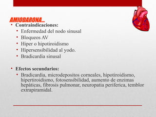 AMIODARONA…
• Contraindicaciones:
• Enfermedad del nodo sinusal
• Bloqueos AV
• Hiper o hipotiroidismo
• Hipersensibilidad al yodo.
• Bradicardia sinusal
• Efectos secundarios:
• Bradicardia, microdepositos corneales, hipotiroidismo,
hipertiroidismo, fotosensibilidad, aumento de enzimas
hepáticas, fibrosis pulmonar, neuropatia periferica, temblor
extrapiramidal.
 