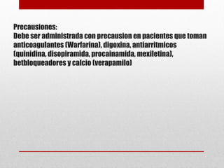 Precausiones:
Debe ser administrada con precausion en pacientes que toman
anticoagulantes (Warfarina), digoxina, antiarritmicos
(quinidina, disopiramida, procainamida, mexiletina),
betbloqueadores y calcio (verapamilo)
 
