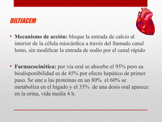DILTIACEM
• Mecanismo de acción: bloque la entrada de calcio al
interior de la célula miocárdica a través del llamado canal
lento, sin modificar la entrada de sodio por el canal rápido
• Farmacocinética: por vía oral se absorbe el 95% pero su
biodisponibilidad es de 45% por efecto hepático de primer
paso. Se une a las proteínas en un 80% el 60% se
metaboliza en el hígado y el 35% de una dosis oral aparece
en la orina, vida media 4 h.
 