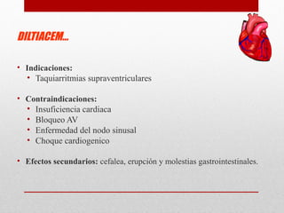 DILTIACEM…
• Indicaciones:
• Taquiarritmias supraventriculares
• Contraindicaciones:
• Insuficiencia cardiaca
• Bloqueo AV
• Enfermedad del nodo sinusal
• Choque cardiogenico
• Efectos secundarios: cefalea, erupción y molestias gastrointestinales.
 