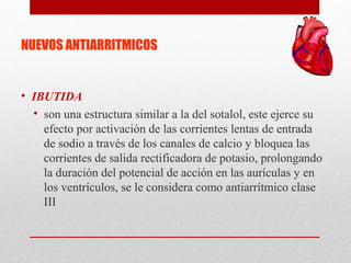 NUEVOS ANTIARRITMICOS
• IBUTIDA
• son una estructura similar a la del sotalol, este ejerce su
efecto por activación de las corrientes lentas de entrada
de sodio a través de los canales de calcio y bloquea las
corrientes de salida rectificadora de potasio, prolongando
la duración del potencial de acción en las aurículas y en
los ventrículos, se le considera como antiarrítmico clase
III
 