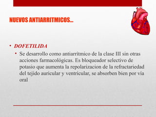 NUEVOS ANTIARRITMICOS…
• DOFETILIDA
• Se desarrollo como antiarrítmico de la clase III sin otras
acciones farmacológicas. Es bloqueador selectivo de
potasio que aumenta la repolarizacion de la refractariedad
del tejido auricular y ventricular, se absorben bien por vía
oral
 