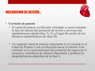 MECANISMO DE ACCIÓN…
• Corriente de potasio
• El canal de potasio rectificador retardado se activa durante
la fase de meseta del potencial de acción y provoca una
repolarizacion rápida (fase 3). Es el lugar de acción de los
fármacos antiarritmicos de clase III.
• Un segundo canal de potasio importante en el corazón es el
Canal de Potasio I con rectificación hacia el interior. Esta
corriente es la causa principal del potencial de reposo en el
corazón y contribuye de manera importante a producir la
despolarizacion diastolica de la fase 4.
 