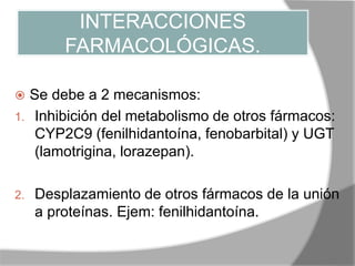 INTERACCIONES
FARMACOLÓGICAS.
 Se debe a 2 mecanismos:
1. Inhibición del metabolismo de otros fármacos:
CYP2C9 (fenilhidantoína, fenobarbital) y UGT
(lamotrigina, lorazepan).
2. Desplazamiento de otros fármacos de la unión
a proteínas. Ejem: fenilhidantoína.
 