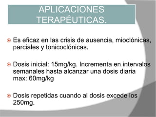 APLICACIONES
TERAPÉUTICAS.
 Es eficaz en las crisis de ausencia, mioclónicas,
parciales y tonicoclónicas.
 Dosis inicial: 15mg/kg. Incrementa en intervalos
semanales hasta alcanzar una dosis diaria
max: 60mg/kg
 Dosis repetidas cuando al dosis excede los
250mg.
 