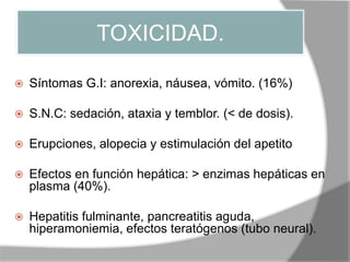 TOXICIDAD.
 Síntomas G.I: anorexia, náusea, vómito. (16%)
 S.N.C: sedación, ataxia y temblor. (< de dosis).
 Erupciones, alopecia y estimulación del apetito
 Efectos en función hepática: > enzimas hepáticas en
plasma (40%).
 Hepatitis fulminante, pancreatitis aguda,
hiperamoniemia, efectos teratógenos (tubo neural).
 