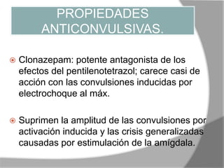 PROPIEDADES
ANTICONVULSIVAS.
 Clonazepam: potente antagonista de los
efectos del pentilenotetrazol; carece casi de
acción con las convulsiones inducidas por
electrochoque al máx.
 Suprimen la amplitud de las convulsiones por
activación inducida y las crisis generalizadas
causadas por estimulación de la amígdala.
 