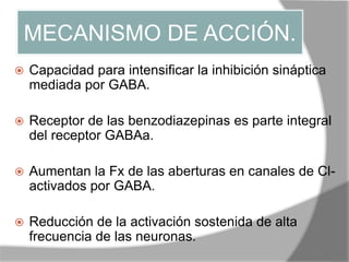 MECANISMO DE ACCIÓN.
 Capacidad para intensificar la inhibición sináptica
mediada por GABA.
 Receptor de las benzodiazepinas es parte integral
del receptor GABAa.
 Aumentan la Fx de las aberturas en canales de Cl-
activados por GABA.
 Reducción de la activación sostenida de alta
frecuencia de las neuronas.
 
