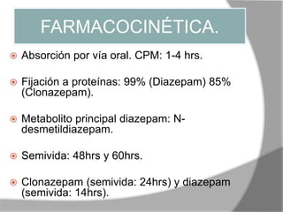 FARMACOCINÉTICA.
 Absorción por vía oral. CPM: 1-4 hrs.
 Fijación a proteínas: 99% (Diazepam) 85%
(Clonazepam).
 Metabolito principal diazepam: N-
desmetildiazepam.
 Semivida: 48hrs y 60hrs.
 Clonazepam (semivida: 24hrs) y diazepam
(semivida: 14hrs).
 