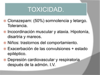 TOXICIDAD.
 Clonazepam: (50%) somnolencia y letargo.
Tolerancia.
 Incoordinación muscular y ataxia. Hipotonía,
disartria y mareos.
 Niños: trastornos del comportamiento.
 Exacerbación de las convulsiones + estado
epiléptico.
 Depresión cardiovascular y respiratoria
después de la admón. I.V.
 